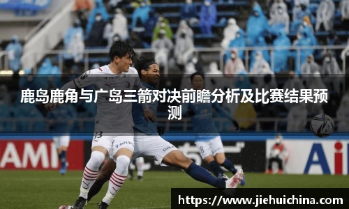 鹿岛鹿角与广岛三箭对决前瞻分析及比赛结果预测